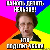 на ноль делить нельзя!!! кто поделит-убью!