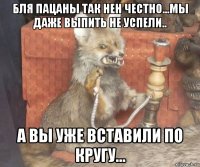 бля пацаны так нен честно...мы даже выпить не успели.. а вы уже вставили по кругу...