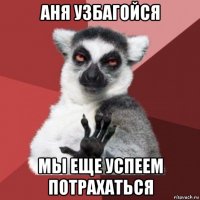 аня узбагойся мы еще успеем потрахаться