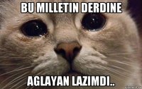 bu milletin derdine aglayan lazimdi..