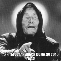 Аян ты останешься дома до 2045 года!