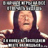 в начале игры на всё отвечать будешь а к концу на последнем месте окажешься