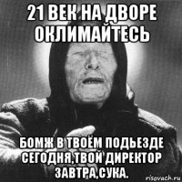 21 век на дворе оклимайтесь бомж в твоём подьезде сегодня,твой директор завтра,сука.