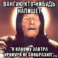 вангую,кто-нибудь напишет "к какому завтра уроку?я не сообразил"