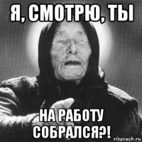 я, смотрю, ты на работу собрался?!