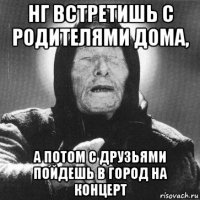 нг встретишь с родителями дома, а потом с друзьями пойдешь в город на концерт