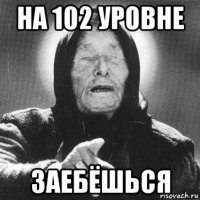 на 102 уровне заебёшься