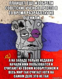 планшет еще изобрели советские ученые просто в то время разработку не оценили а на западе только недавно начали ими пользоватся и считают их своим изобретением и весь мир так считает хотя на самом деле это не так