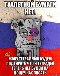 туалетной бумаги нет! жопу тетрадями будем подтирать что и тетрадей теперь нет будем на дощечках писать