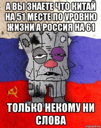 а вы знаете что китай на 51 месте по уровню жизни а россия на 61 только некому ни слова