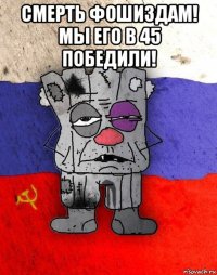 смерть фошиздам! мы его в 45 победили! 