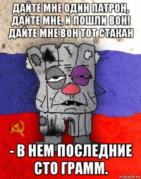 дайте мне один патрон, дайте мне, и пошли вон! дайте мне вон тот стакан - в нем последние сто грамм.