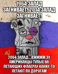 1964:запад загнивает! 2014:запад загнивает! 2064:запад....вжжжж эх американцы тупые на летающих флаерах каких-то летают по дорогам