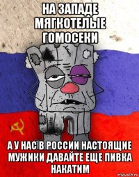 на западе мягкотелые гомосеки а у нас в россии настоящие мужики давайте еще пивка накатим