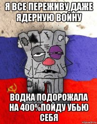 я все переживу даже ядерную войну водка подорожала на 400%пойду убью себя