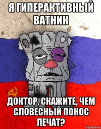 я гиперактивный ватник доктор, скажите, чем словесный понос лечат?