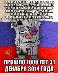 31 декабря 2014 года:пиндосы соснули мы придумали отечественные аналоги пиндосовским мультикам например вместо футурамы будет футураша...... аааа!!!!!птыщ!1000 лет!что за черт!!ватник свалился в криокамеру! прошло 1000 лет 31 декабря 3014 года