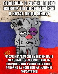 говоришь в россии плохо живут? ты посмотри как в китае люди живут что?в китае уровень жизни на 10 мест выше чем в россии? ты пиздишь!все равно китайские рабочие за копейки на фабрике горбатятся