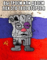 вы троем или двоем лох это твое второе я 