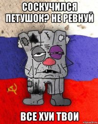 соскучился петушок? не ревнуй все хуи твои