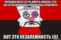 украдина мечется по миру в поисках, кто бы ей пиханул за деньги, чтобы прикупить газ и уголь. вот это незалежность ))))