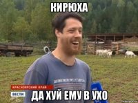 кирюха да хуй ему в ухо