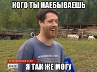 кого ты наебываешь я так же могу