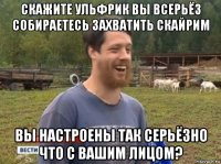 скажите ульфрик вы всерьёз собираетесь захватить скайрим вы настроены так серьёзно что с вашим лицом?