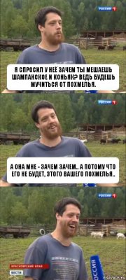 Я спросил у неё зачем ты мешаешь шампанское и коньяк? ведь будешь мучиться от похмелья. А она мне - зачем зачем.. А потому что его не будет, этого вашего похмелья..