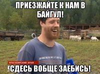 приезжайте к нам в байгул! сдесь вобще заебись!