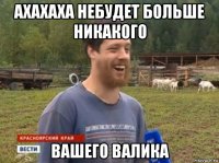 ахахаха небудет больше никакого вашего валика