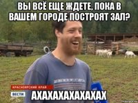 вы всё еще ждете, пока в вашем городе построят зал? ахахахахахахах