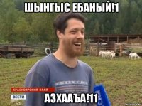 шынгыс ебаный!1 азхааъа!11