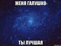 женя галушко ты лучшая