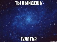 ты выйдешь гулять?