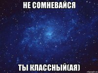 не сомневайся ты классный(ая)