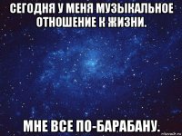 сегодня у меня музыкальное отношение к жизни. мне все по-барабану.