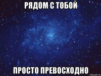 рядом с тобой просто превосходно