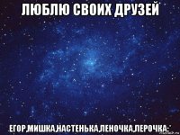 люблю своих друзей егор,мишка,настенька,леночка,лерочка:*