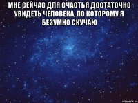 мне сейчас для счастья достаточно увидеть человека, по которому я безумно скучаю 