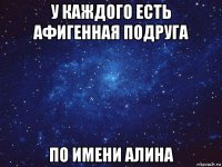 у каждого есть афигенная подруга по имени алина