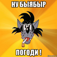 ну быябыр погоди !