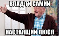 влад ти самий настаящий люся
