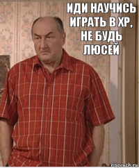 иди научись играть в ХР, не будь Люсей