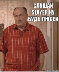 слушай Slayer ну будь люсей