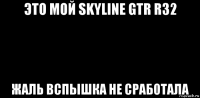 это мой skyline gtr r32 жаль вспышка не сработала