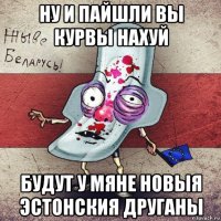 ну и пайшли вы курвы нахуй будут у мяне новыя эстонския друганы