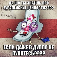 да шо ты знаешь про еурапейские ценности???? если даже в дупло не лупитесь????