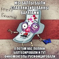 мы балты были славянизированны варягами а потом нас поляки балтозировали и тут финомонголы русифицировали