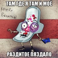 там где я там и моё раздитое пяздало